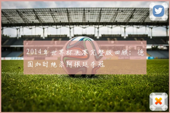 2014年世界杯决赛完整版回顾：德国加时绝杀阿根廷夺冠
