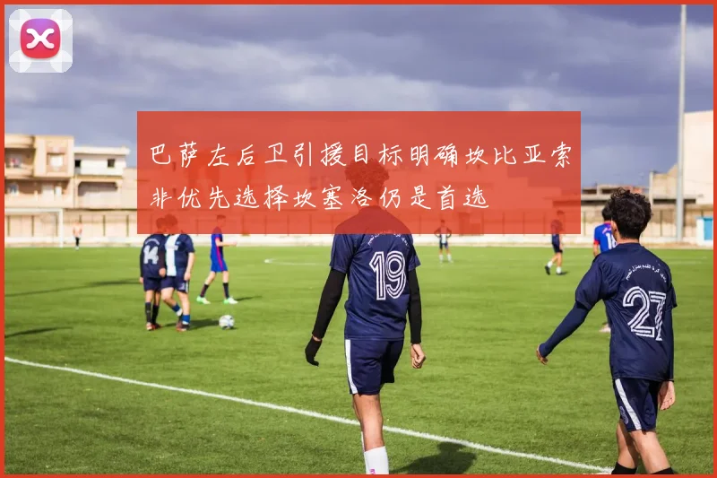 巴萨左后卫引援目标明确坎比亚索非优先选择坎塞洛仍是首选