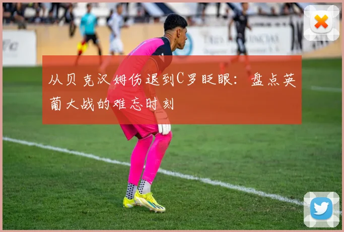 从贝克汉姆伤退到C罗眨眼：盘点英葡大战的难忘时刻